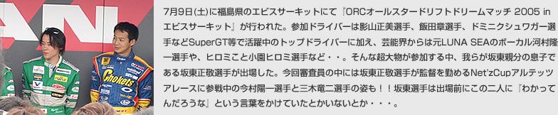 7��9��(�y)�ɕ������̃G�r�X�T�[�L�b�g�ɂāwORC�I�[���X�^�[�h���t�g�h���[���}�b�` 2005 in �G�r�X�T�[�L�b�g�x���s��ꂽ�B�Q���h���C�o�[�͉e�R�����I��A�ѓc�͑I��A�h�~�j�N�V�����K�[�I��Ȃ�SuperGT���Ŋ������̃g�b�v�h���C�o�[�ɉ����A�|�\�E����͌�LUNA SEA�̃{�[�J���͑�����I���A�q���~���Ə����q���~�I��ȂǁE�E�B����Ȓ��啨���Q�����钆�A��炪�Ⓦ�e���̑��q�ł���Ⓦ���h�I�肪�o�ꂵ���B����R�����̒��ɂ͍Ⓦ���h�I�肪�ē��΂߂�Net'zCup�A���e�b�c�A���[�X�ɎQ�풆�̍����z��I��ƎO�ؗ���I��̎p���I�I�Ⓦ�I��͏o��O�ɂ��̓�l�Ɂw�킩���Ă񂾂낤�ȁx�Ƃ������t�������Ă����Ƃ����Ȃ��Ƃ��E�E�E�B